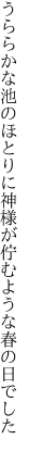 うららかな池のほとりに神様が 佇むような春の日でした