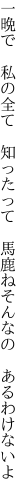 一晩で　私の全て　知ったって 　馬鹿ねそんなの　あるわけないよ