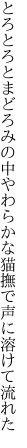 とろとろとまどろみの中やわらかな 猫撫で声に溶けて流れた