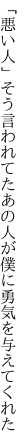 「悪い人」そう言われてたあの人が 僕に勇気を与えてくれた