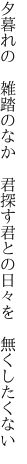 夕暮れの 雑踏のなか 君探す 君との日々を 無くしたくない