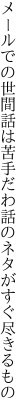 メールでの世間話は苦手だわ 話のネタがすぐ尽きるもの