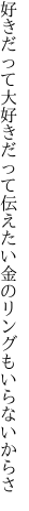 好きだって大好きだって伝えたい 金のリングもいらないからさ