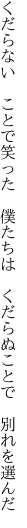 くだらない　ことで笑った　僕たちは　 くだらぬことで　別れを選んだ