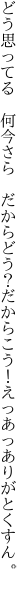 どう思ってる　何今さら　だからどう？だか らこう！えっあっありがとくすん。