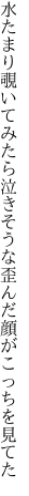 水たまり覗いてみたら泣きそうな 歪んだ顔がこっちを見てた