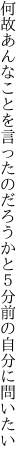 何故あんなことを言ったのだろうかと ５分前の自分に問いたい