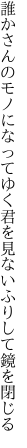 誰かさんのモノになってゆく君を 見ないふりして鏡を閉じる