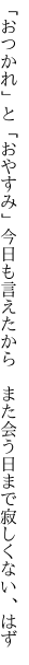 「おつかれ」と「おやすみ」今日も言えたから 　また会う日まで寂しくない、はず