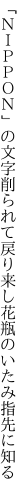 「ＮＩＰＰＯＮ」の文字削られて戻り来し 花瓶のいたみ指先に知る