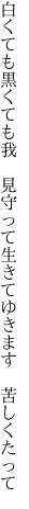 白くても黒くても我　見守って 生きてゆきます　苦しくたって