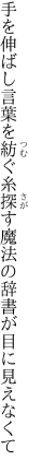 手を伸ばし言葉を紡ぐ糸探す 魔法の辞書が目に見えなくて