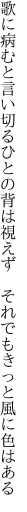 歌に病むと言い切るひとの背は視えず　 それでもきっと風に色はある