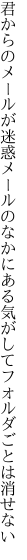 君からのメールが迷惑メールのなかに ある気がしてフォルダごとは消せない