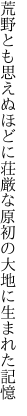 荒野とも思えぬほどに荘厳な 原初の大地に生まれた記憶