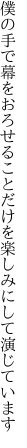 僕の手で幕をおろせることだけを 楽しみにして演じています