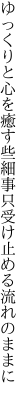 ゆっくりと心を癒す些細事 只受け止める流れのままに