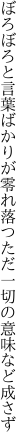 ぼろぼろと言葉ばかりが零れ落つ ただ一切の意味など成さず