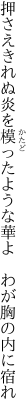 押さえきれぬ炎を模ったような 華よ　わが胸の内に宿れ