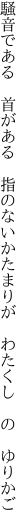 騒音である　首がある　指のない かたまりが　わたくし　の　ゆりかご