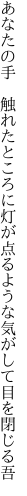 あなたの手　触れたところに灯が点る ような気がして目を閉じる吾