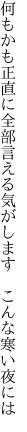 何もかも正直に全部言える気が します　こんな寒い夜には