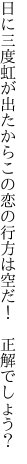 日に三度虹が出たからこの恋の 行方は空だ！　正解でしょう？