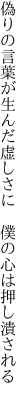 偽りの言葉が生んだ虚しさに　 僕の心は押し潰される