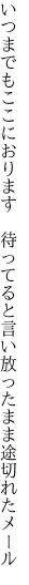 いつまでもここにおります　待ってると 言い放ったまま途切れたメール