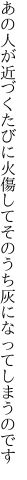 あの人が近づくたびに火傷して そのうち灰になってしまうのです