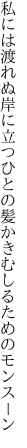 私には渡れぬ岸に立つひとの 髪かきむしるためのモンスーン