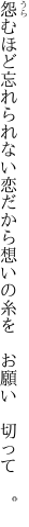 怨むほど忘れられない恋だから 想いの糸を　お願い　切って　。