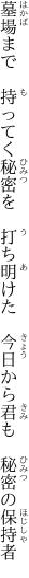 墓場まで　持ってく秘密を　打ち明けた　 今日から君も　秘密の保持者