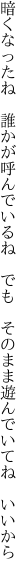 暗くなったね　誰かが呼んでいるね　でも　 そのまま遊んでいてね　いいから