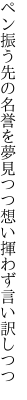 ペン振う先の名誉を夢見つつ 想い揮わず言い訳しつつ