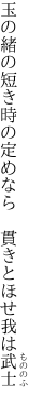 玉の緒の短き時の定めなら 　貫きとほせ我は武士