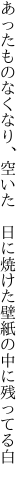 あったものなくなり、空いた　 日に焼けた壁紙の中に残ってる白