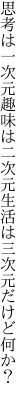 思考は一次元趣味は二次元 生活は三次元だけど何か？