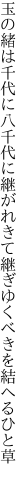 玉の緒は千代に八千代に継がれきて 継ぎゆくべきを結へるひと草