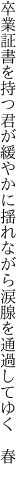 卒業証書を持つ君が緩やかに 揺れながら涙腺を通過してゆく　春