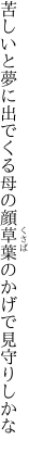 苦しいと夢に出でくる母の顔 草葉のかげで見守りしかな