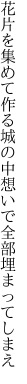 花片を集めて作る城の中 想いで全部埋まってしまえ