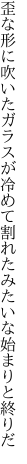 歪な形に吹いたガラスが冷めて割れた みたいな始まりと終りだ