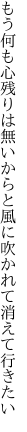 もう何も心残りは無いからと 風に吹かれて消えて行きたい