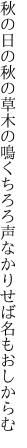 秋の日の秋の草木の鳴くちろろ 声なかりせば名もおしからむ