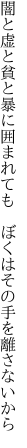 闇と虚と貧と暴に囲まれても　 ぼくはその手を離さないから