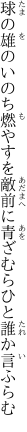 球の雄のいのち燃やすを敵前に 青ざむらひと誰か言ふらむ