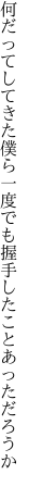 何だってしてきた僕ら一度でも 握手したことあっただろうか