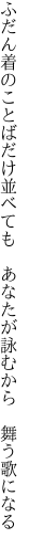 ふだん着のことばだけ並べても 　あなたが詠むから　舞う歌になる