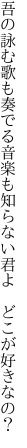 吾の詠む歌も奏でる音楽も 知らない君よ どこが好きなの？